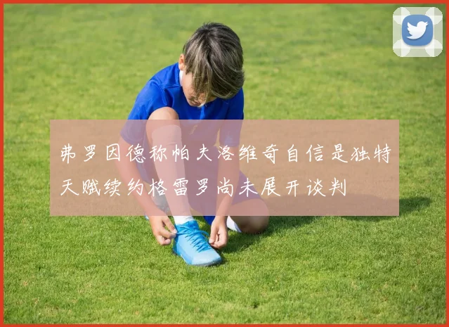弗罗因德称帕夫洛维奇自信是独特天赋续约格雷罗尚未展开谈判