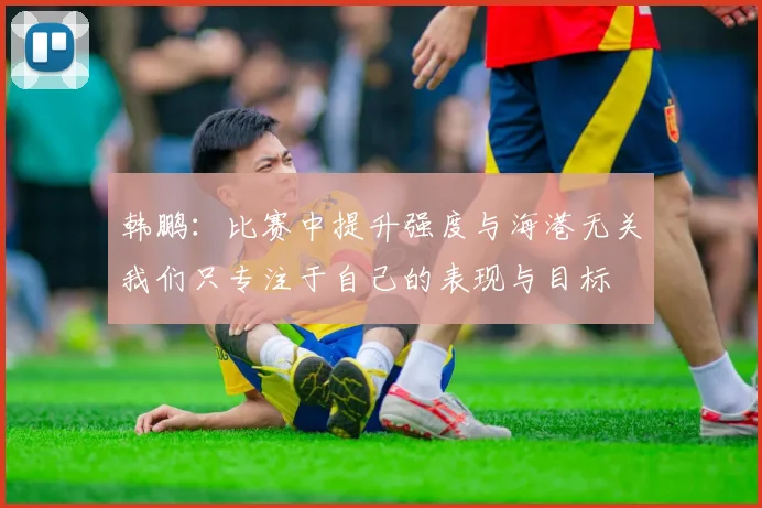 韩鹏：比赛中提升强度与海港无关我们只专注于自己的表现与目标