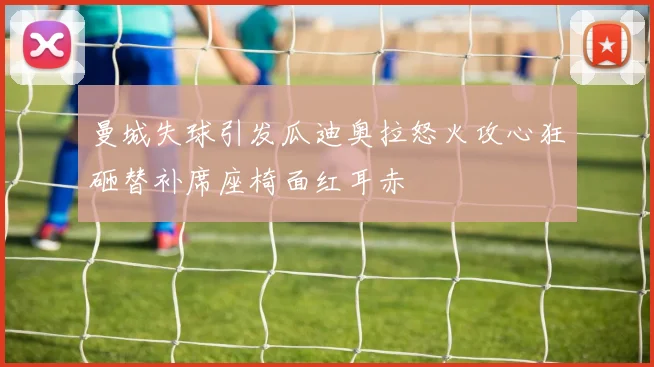 曼城失球引发瓜迪奥拉怒火攻心狂砸替补席座椅面红耳赤