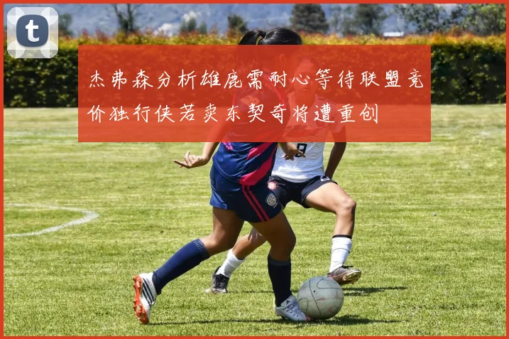 杰弗森分析雄鹿需耐心等待联盟竞价独行侠若卖东契奇将遭重创