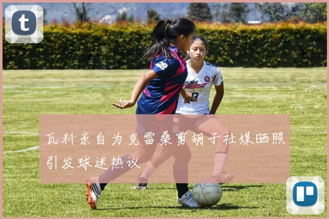 瓦科亲自为克雷桑剪胡子社媒晒照引发球迷热议