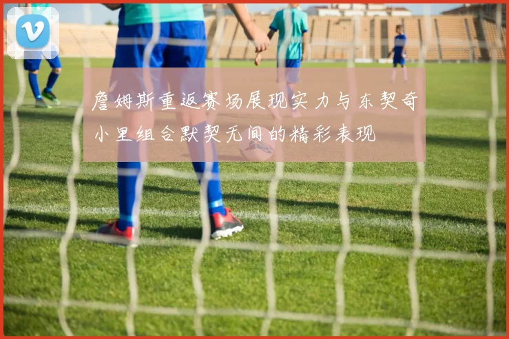 詹姆斯重返赛场展现实力与东契奇小里组合默契无间的精彩表现