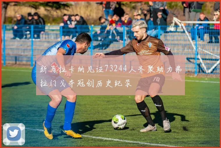 新马拉卡纳见证73244人齐聚助力弗拉门戈夺冠创历史纪录