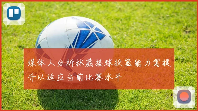媒体人分析林葳接球投篮能力需提升以适应当前比赛水平
