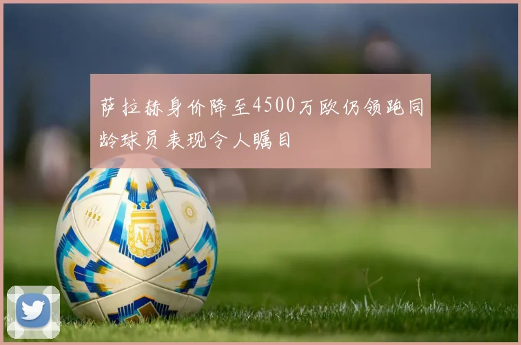 萨拉赫身价降至4500万欧仍领跑同龄球员表现令人瞩目