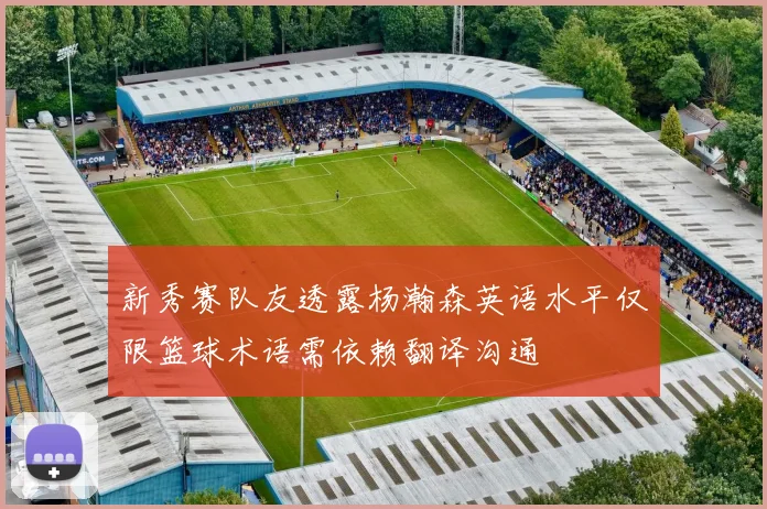 新秀赛队友透露杨瀚森英语水平仅限篮球术语需依赖翻译沟通