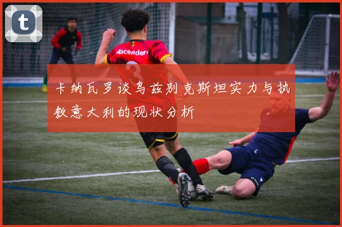 卡纳瓦罗谈乌兹别克斯坦实力与执教意大利的现状分析