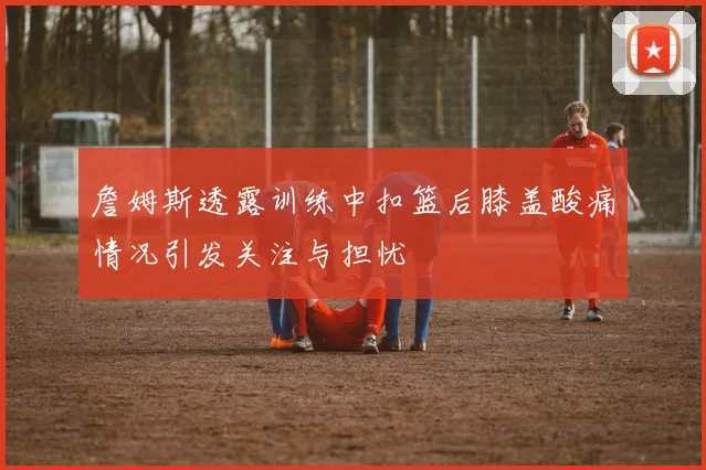 詹姆斯透露训练中扣篮后膝盖酸痛情况引发关注与担忧