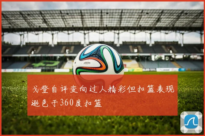 戈登自评变向过人精彩但扣篮表现逊色于360度扣篮