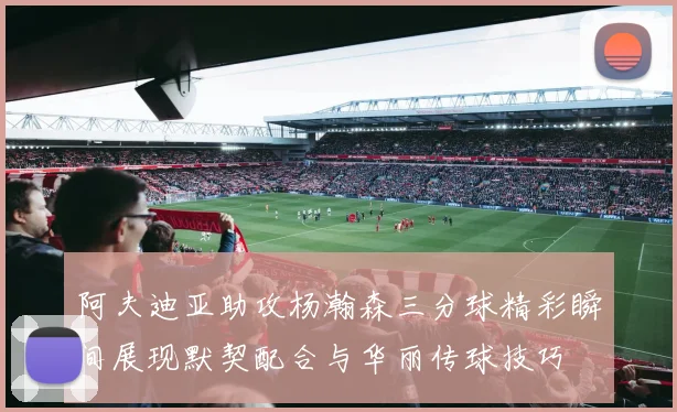 阿夫迪亚助攻杨瀚森三分球精彩瞬间展现默契配合与华丽传球技巧