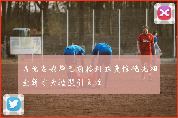 马竞客战毕巴前格列兹曼惊艳亮相全新寸头造型引关注