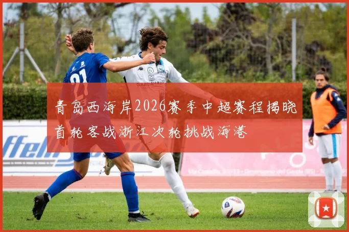 青岛西海岸2026赛季中超赛程揭晓首轮客战浙江次轮挑战海港