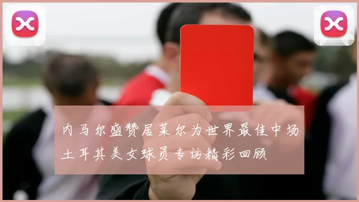 内马尔盛赞居莱尔为世界最佳中场土耳其美女球员专访精彩回顾