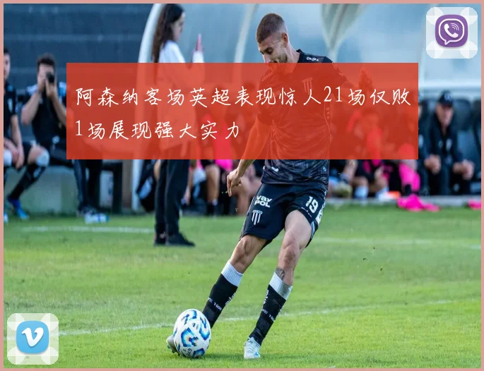 阿森纳客场英超表现惊人21场仅败1场展现强大实力