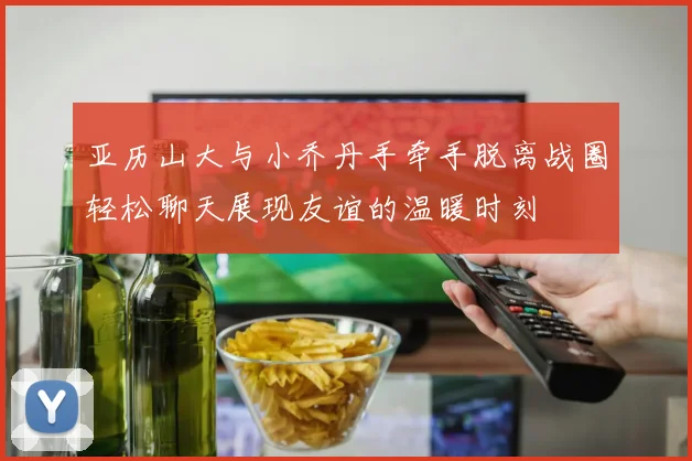 亚历山大与小乔丹手牵手脱离战圈轻松聊天展现友谊的温暖时刻