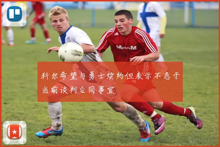 科尔希望与勇士续约但表示不急于当前谈判合同事宜