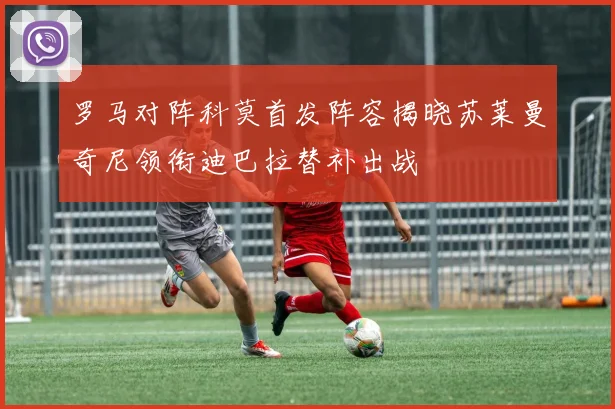 罗马对阵科莫首发阵容揭晓苏莱曼奇尼领衔迪巴拉替补出战