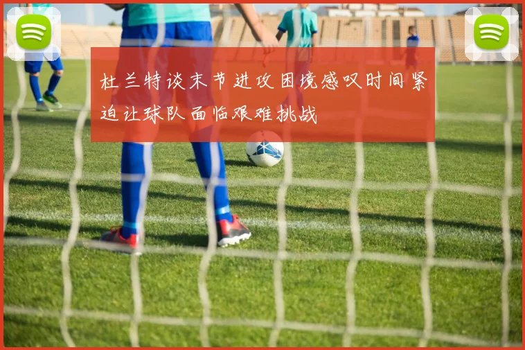 杜兰特谈末节进攻困境感叹时间紧迫让球队面临艰难挑战