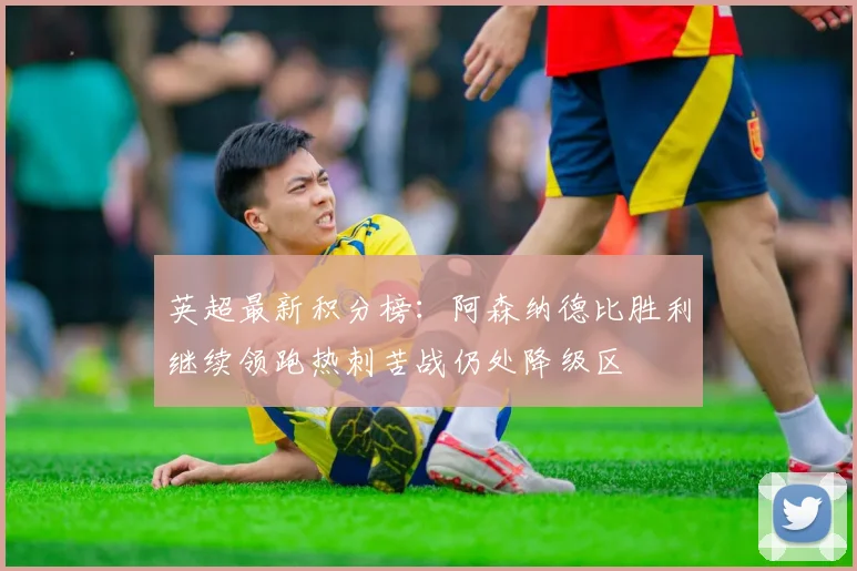 英超最新积分榜：阿森纳德比胜利继续领跑热刺苦战仍处降级区