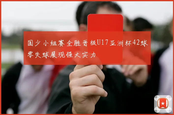 国少小组赛全胜晋级U17亚洲杯42球零失球展现强大实力