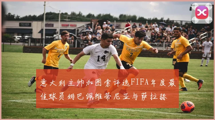 意大利主帅加图索评选FIFA年度最佳球员姆巴佩维蒂尼亚与萨拉赫