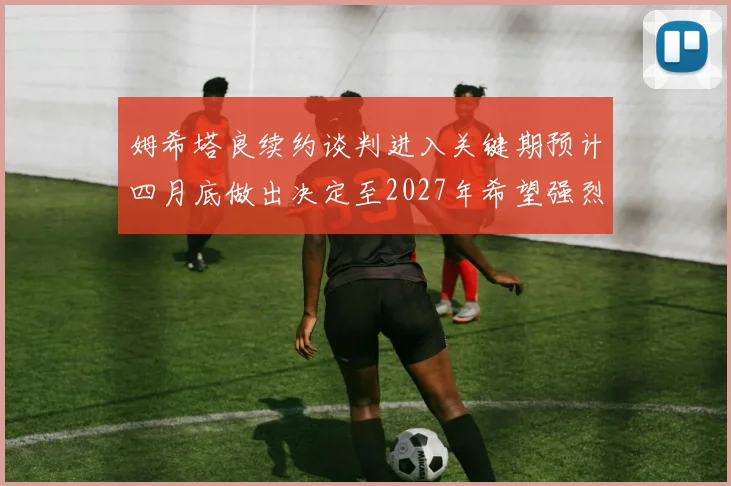 姆希塔良续约谈判进入关键期预计四月底做出决定至2027年希望强烈