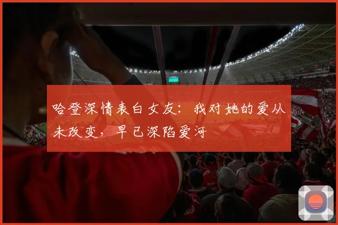 哈登深情表白女友：我对她的爱从未改变，早已深陷爱河