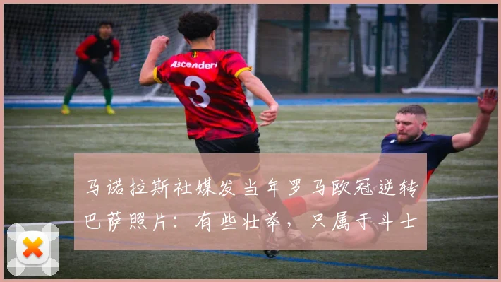 马诺拉斯社媒发当年罗马欧冠逆转巴萨照片：有些壮举，只属于斗士