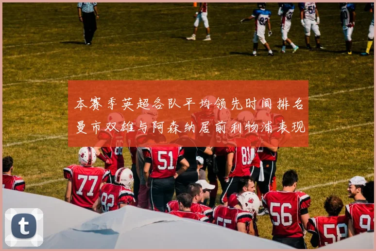 本赛季英超各队平均领先时间排名曼市双雄与阿森纳居前利物浦表现稍逊