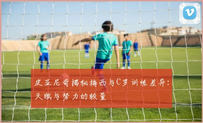 皮亚尼奇揭秘梅西与C罗训练差异：天赋与努力的较量