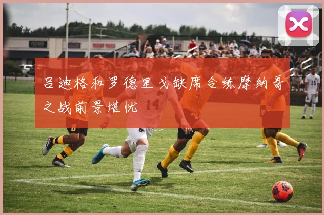 吕迪格和罗德里戈缺席合练摩纳哥之战前景堪忧