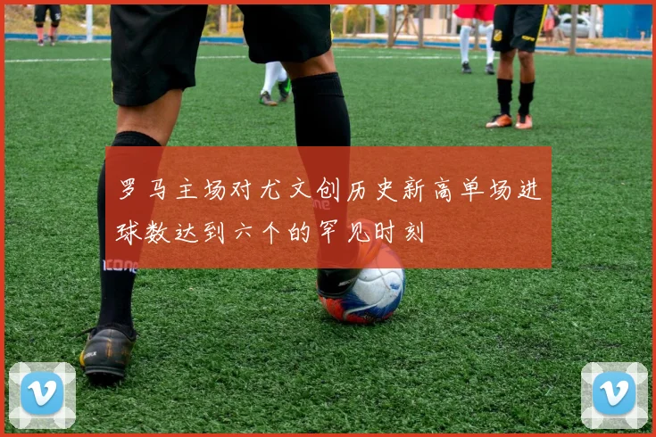 罗马主场对尤文创历史新高单场进球数达到六个的罕见时刻
