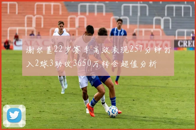 谢尔基22岁赛季高效表现257分钟打入2球3助攻3650万转会超值分析