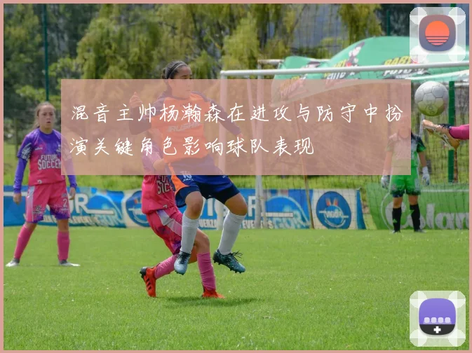 混音主帅杨瀚森在进攻与防守中扮演关键角色影响球队表现
