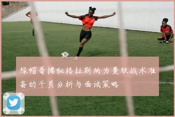 绿帽哥揭秘格拉斯纳为曼联战术准备的千页分析与面试策略