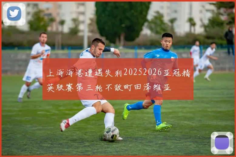 上海海港遭遇失利20252026亚冠精英联赛第三轮不敌町田泽维亚