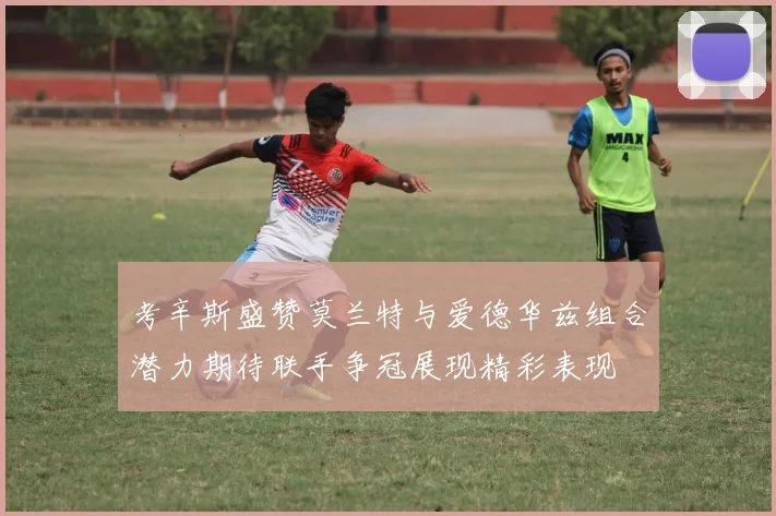 考辛斯盛赞莫兰特与爱德华兹组合潜力期待联手争冠展现精彩表现