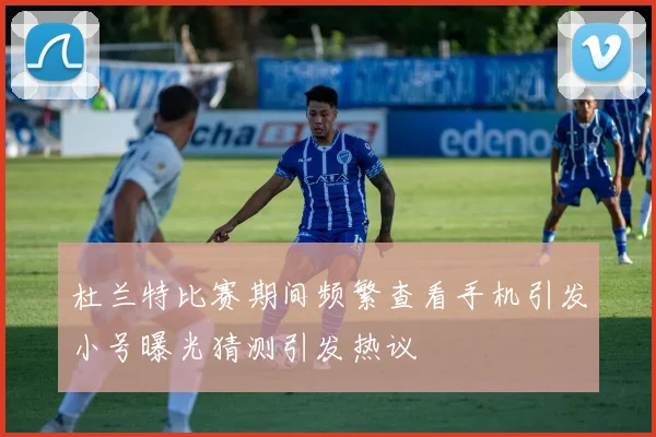 杜兰特比赛期间频繁查看手机引发小号曝光猜测引发热议
