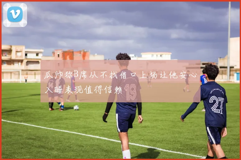 瓜帅称B席从不找借口上场让他安心入睡表现值得信赖