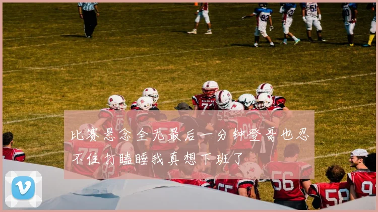 比赛悬念全无最后一分钟登哥也忍不住打瞌睡我真想下班了