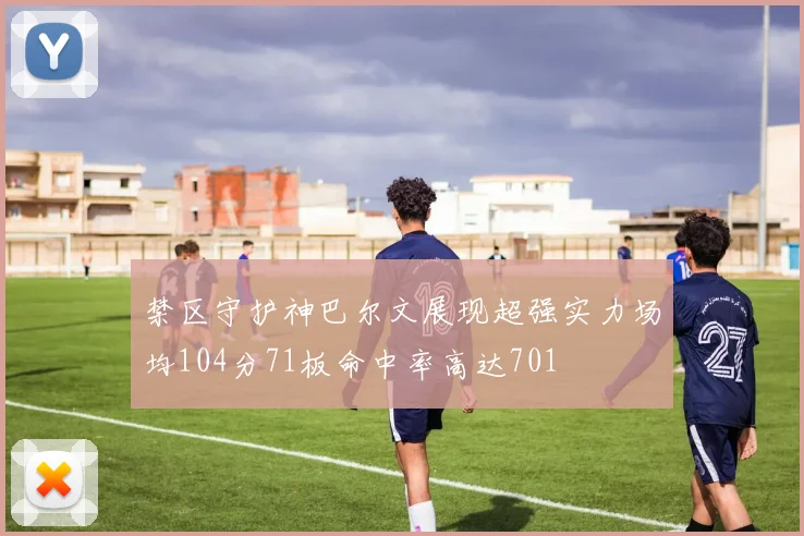 禁区守护神巴尔文展现超强实力场均104分71板命中率高达701