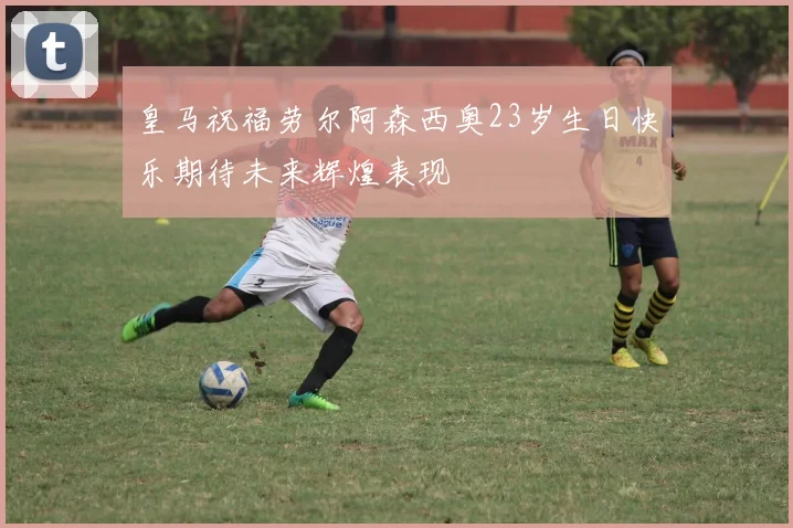 皇马祝福劳尔阿森西奥23岁生日快乐期待未来辉煌表现