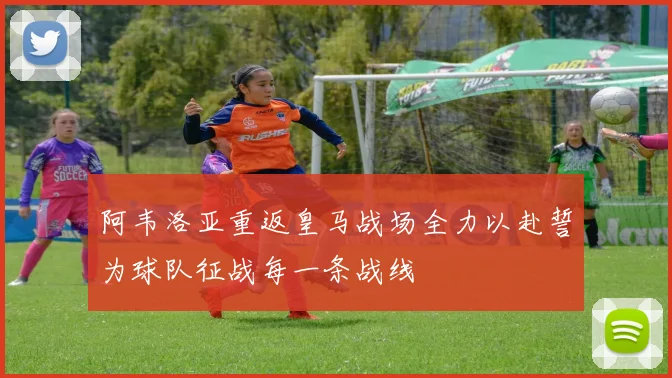 阿韦洛亚重返皇马战场全力以赴誓为球队征战每一条战线