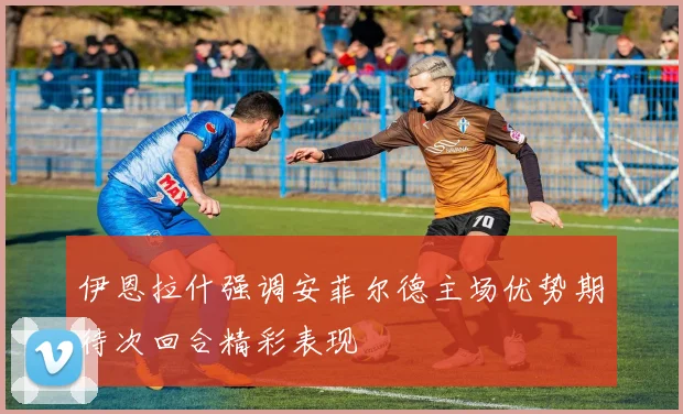 伊恩拉什强调安菲尔德主场优势期待次回合精彩表现